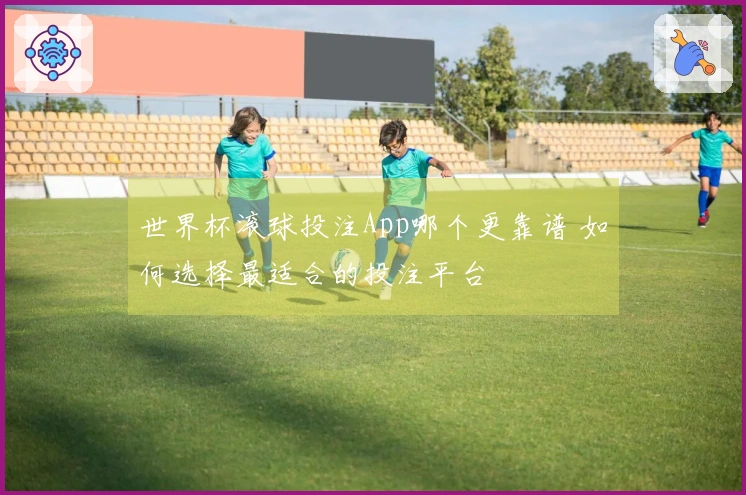 世界杯滚球投注App哪个更靠谱 如何选择最适合的投注平台