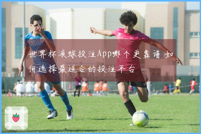 世界杯滚球投注App哪个更靠谱 如何选择最适合的投注平台