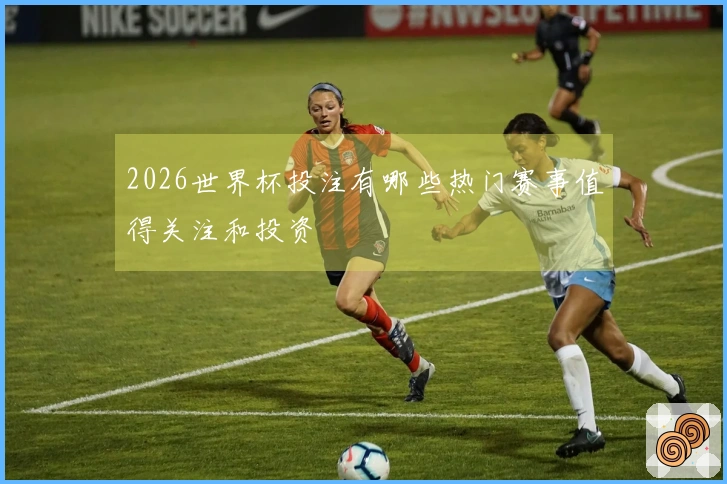 2026世界杯投注有哪些热门赛事值得关注和投资